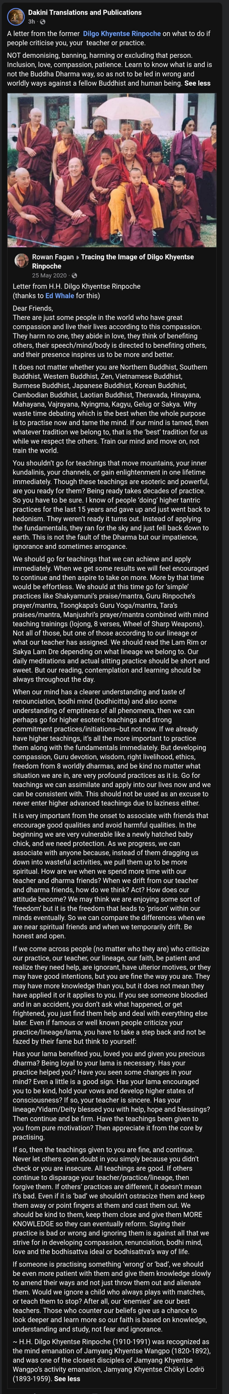 Adele Tomlin weaponizes the words of Dilgo Khyentse Rinpoche to villify institutional boundary enforcement: Dakini Translations
A letter from the former Dilgo Khyentse Rinpoche on what to do if people criticise you, your teacher or practice.
NOT demonising, banning, harming or excluding that person. Inclusion, love, compassion, patience. Learn to know what is and is not the Buddha Dharma way, so as not to be led in wrong and worldly ways against a fellow Buddhist and human being.
See less
Letter from H.H. Dilgo Khyentse Rinpoche
(thanks to Ed Whale for this)
Dear Friends,
There are just some people in the world who have great compassion and live their lives according to this compassion. They harm no one, they abide in love, they think of benefiting others, their speech/mind/body is directed to benefiting others, and their presence inspires us to be more and better.
It does not matter whether you are Northern Buddhist, Southern Buddhist, Western Buddhist, Zen, Vietnamese Buddhist, Burmese Buddhist, Japanese Buddhist, Korean Buddhist, Cambodian Buddhist, Laotian Buddhist, Theravada, Hinayana, Mahayana, Vajrayana, Nyingma, Kagyu, Gelug or Sakya. Why waste time debating which is the best when the whole purpose is to practise now and tame the mind. If our mind is tamed, then whatever tradition we belong to, that is the ‘best’ tradition for us while we respect the others. Train our mind and move on, not train the world.
You shouldn’t go for teachings that move mountains, your inner kundalinis, your channels, or gain enlightenment in one lifetime immediately. Though these teachings are esoteric and powerful, are you ready for them? Being ready takes decades of practice. So you have to be sure. I know of people ‘doing’ higher tantric practices for the last 15 years and gave up and just went back to hedonism. They weren’t ready it turns out. Instead of applying the fundamentals, they ran for the sky and just fell back down to earth. This is not the fault of the Dharma but our impatience, ignorance and sometimes arrogance.
We should go for teachings that we can achieve and apply immediately. When we get some results we will feel encouraged to continue and then aspire to take on more. More by that time would be effortless. We should at this time go for ‘simple’ practices like Shakyamuni’s praise/mantra, Guru Rinpoche’s prayer/mantra, Tsongkapa’s Guru Yoga/mantra, Tara’s praises/mantra, Manjushri’s prayer/mantra combined with mind teaching trainings (lojong, 8 verses, Wheel of Sharp Weapons). Not all of those, but one of those according to our lineage or what our teacher has assigned. We should read the Lam Rim or Sakya Lam Dre depending on what lineage we belong to. Our daily meditations and actual sitting practice should be short and sweet. But our reading, contemplation and learning should be always throughout the day.
When our mind has a clearer understanding and taste of renounciation, bodhi mind (bodhicitta) and also some understanding of emptiness of all phenomena, then we can perhaps go for higher esoteric teachings and strong commitment practices/initiations--but not now. If we already have higher teachings, it’s all the more important to practice them along with the fundamentals immediately. But developing compassion, Guru devotion, wisdom, right livelihood, ethics, freedom from 8 worldly dharmas, and be kind no matter what situation we are in, are very profound practices as it is. Go for teachings we can assimilate and apply into our lives now and we can be consistent with. This should not be used as an excuse to never enter higher advanced teachings due to laziness either.
It is very important from the onset to associate with friends that encourage good qualities and avoid harmful qualities. In the beginning we are very vulnerable like a newly hatched baby chick, and we need protection. As we progress, we can associate with anyone because, instead of them dragging us down into wasteful activities, we pull them up to be more spiritual. How are we when we spend more time with our teacher and dharma friends? When we drift from our teacher and dharma friends, how do we think? Act? How does our attitude become? We may think we are enjoying some sort of ‘freedom’ but it is the freedom that leads to ‘prison’ within our minds eventually. So we can compare the differences when we are near spiritual friends and when we temporarily drift. Be honest and open.
If we come across people (no matter who they are) who criticize our practice, our teacher, our lineage, our faith, be patient and realize they need help, are ignorant, have ulterior motives, or they may have good intentions, but you are fine the way you are. They may have more knowledge than you, but it does not mean they have applied it or it applies to you. If you see someone bloodied and in an accident, you don’t ask what happened, or get frightened, you just find them help and deal with everything else later. Even if famous or well known people criticize your practice/lineage/lama, you have to take a step back and not be fazed by their fame but think to yourself:
Has your lama benefited you, loved you and given you precious dharma? Being loyal to your lama is necessary. Has your practice helped you? Have you seen some changes in your mind? Even a little is a good sign. Has your lama encouraged you to be kind, hold your vows and develop higher states of consciousness? If so, your teacher is sincere. Has your lineage/Yidam/Deity blessed you with help, hope and blessings? Then continue and be firm. Have the teachings been given to you from pure motivation? Then appreciate it from the core by practising.
If so, then the teachings given to you are fine, and continue. Never let others open doubt in you simply because you didn’t check or you are insecure. All teachings are good. If others continue to disparage your teacher/practice/lineage, then forgive them. If others’ practices are different, it doesn’t mean it’s bad. Even if it is ‘bad’ we shouldn’t ostracize them and keep them away or point fingers at them and cast them out. We should be kind to them, keep them close and give them MORE KNOWLEDGE so they can eventually reform. Saying their practice is bad or wrong and ignoring them is against all that we strive for in developing compassion, renunciation, bodhi mind, love and the bodhisattva ideal or bodhisattva’s way of life.
If someone is practising something ‘wrong’ or ‘bad’, we should be even more patient with them and give them knowledge slowly to amend their ways and not just throw them out and alienate them. Would we ignore a child who always plays with matches, or teach them to stop? After all, our ‘enemies’ are our best teachers. Those who counter our beliefs give us a chance to look deeper and learn more so our faith is based on knowledge, understanding and study, not fear and ignorance.
~ H.H. Dilgo Khyentse Rinpoche (1910-1991) was recognized as the mind emanation of Jamyang Khyentse Wangpo (1820-1892), and was one of the closest disciples of Jamyang Khyentse Wangpo’s activity emanation, Jamyang Khyentse Chökyi Lodrö (1893-1959).
See less

