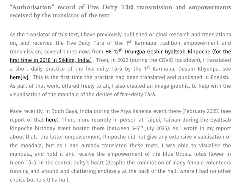 Adele Tomlin of Dakini Translations does not mention explicit authorization from 17th Karmapa to translate the Five-Deity-Tara Daily Practice but obfuscates that fact by conflating its attendance of empowerement/ transmission/ blessings as authorization while pretending to be cheeky: 'The 17th Gyalwang Karmapa, Ogyen Trinley Dorje giving an online teaching in 2024 ... Authorisation record of Five Deity Tārā transmission and empowerments received by the translator of the text.
... I have previously published original research and translations on, and received the Five-Deity Tārā of the 1st Karmapa tradition empowerment and transmission, several times now, from HE 12th Drungpa Goshir Gyaltsab Rinpoche (for the first time in 2018 in Sikkim, India) . Then, in 2022 (during the COVID lockdown), I translated a short daily practice of the five-deity Tārā by the 1st Karmapa, Dusum Khyenpa, see here[iv].  ...More recently, in Bodh Gaya, India during the Arya Kshema event there (February 2025) ... Then, more recently in person at Taipei, Taiwan during the Gyaltsab Rinpoche birthday event hosted there (between 5-6th July 2025). As I wrote in my report about that,  the latter empowerment, Rinpoche did not give any extensive visualisation of the mandala, but as I had already translated these texts, I was able to visualise the mandala, and hold it and receive the empowerment of the blue Utpala lotus flower in Green Tārā, in the central deity’s heart (despite the commotion of many female volunteers running and around and chattering endlessly at the back of the hall, where I had no other choice but to sit! ha ha ).'