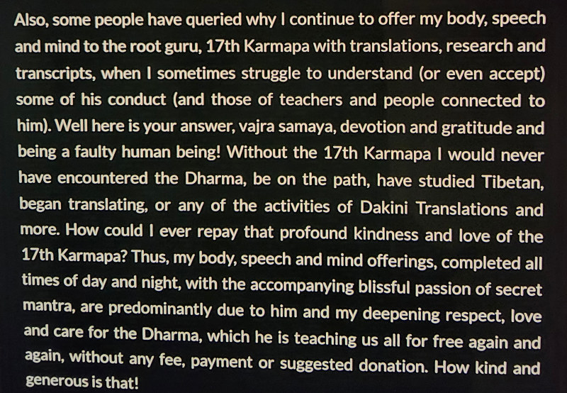 Adele Tomlin admission quote regarding the 17th Karmapa: Also, some people have queried why I continue to offer my body, speech and mind to the root guru, 17th Karmapa with translations, research and transcripts, when I sometimes struggle to understand (or even accept) some of his conduct (and those of teachers and people connected to him). Well here is your answer, vajra samaya, devotion and gratitude and being a faulty human being! Without the 17th Karmapa I would never have encountered the Dharma, be on the path, have studied Tibetan, began translating, or any of the activities of Dakini Translations and more. How could I ever repay that profound kindness and love of the 17th Karmapa? Thus, my body, speech and mind offerings, completed all times of day and night, with the accompanying blissful passion of secret mantra, are predominantly due to him and my deepening respect, love and care for the Dharma, which he is teaching us all for free again and again, without any fee, payment or suggested donation. How kind and generous is that!