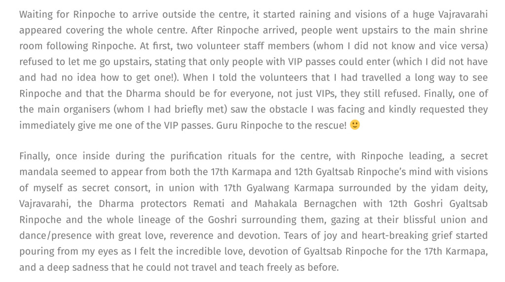 Adele Tomlin / Dakini Translations confesses its masturbation during sacred empowerment by Goshri Gyaltshab Rinpoche in Batam Indonesia and its obsessive intent to stalk and pin down the physical presence of the Karmapa: 'Waiting for Rinpoche to arrive outside the centre, it started raining and visions of a huge Vajravarahi appeared covering the whole centre. After Rinpoche arrived, people went upstairs to the main shrine room following Rinpoche. At first, two volunteer staff members (whom I did not know and vice versa) refused to let me go upstairs, stating that only people with VIP passes could enter (which I did not have and had no idea how to get one!). When I told the volunteers that I had travelled a long way to see Rinpoche and that the Dharma should be for everyone, not just VIPs, they still refused. Finally, one of the main organisers (whom I had briefly met) saw the obstacle I was facing and kindly requested they immediately give me one of the VIP passes. Guru Rinpoche to the rescue! 🙂
Finally, once inside during the purification rituals for the centre, with Rinpoche leading, a secret mandala seemed to appear from both the 17th Karmapa and 12th Gyaltsab Rinpoche’s mind with visions of myself as secret consort, in union with 17th Gyalwang Karmapa surrounded by the yidam deity, Vajravarahi, the Dharma protectors Remati and Mahakala Bernagchen with 12th Goshri Gyaltsab Rinpoche and the whole lineage of the Goshri surrounding them, gazing at their blissful union and dance/presence with great love, reverence and devotion. Tears of joy and heart-breaking grief started pouring from my eyes as I felt the incredible love, devotion of Gyaltsab Rinpoche for the 17th Karmapa, and a deep sadness that he could not travel and teach freely as before.'