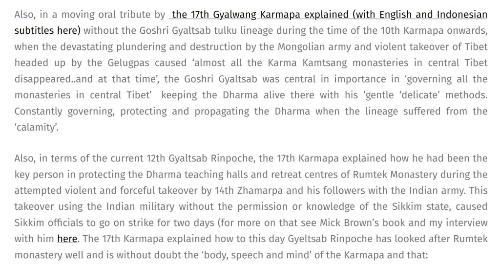 Adele Tomlin  / Dakini Translations deliberate injection of anti-Dalai Lama schema and inter-lineage division against Shamarpa: 'Also, in a moving oral tribute by  the 17th Gyalwang Karmapa explained (with English and Indonesian subtitles here) without the Goshri Gyaltsab tulku lineage during the time of the 10th Karmapa onwards, when the devastating plundering and destruction by the Mongolian army and violent takeover of Tibet headed up by the Gelugpas caused ‘almost all the Karma Kamtsang monasteries in central Tibet disappeared..and at that time’, the Goshri Gyaltsab was central in importance in ‘governing all the monasteries in central Tibet’  keeping the Dharma alive there with his ‘gentle ‘delicate’ methods. Constantly governing, protecting and propagating the Dharma when the lineage suffered from the ‘calamity’.
Also, in terms of the current 12th Gyaltsab Rinpoche, the 17th Karmapa explained how he had been the key person in protecting the Dharma teaching halls and retreat centres of Rumtek Monastery during the attempted violent and forceful takeover by 14th Zhamarpa and his followers with the Indian army. This takeover using the Indian military without the permission or knowledge of the Sikkim state, caused Sikkim officials to go on strike for two days (for more on that see Mick Brown’s book and my interview with him here. The 17th Karmapa explained how to this day Gyeltsab Rinpoche has looked after Rumtek monastery well and is without doubt the ‘body, speech and mind’ of the Karmapa and that:...'