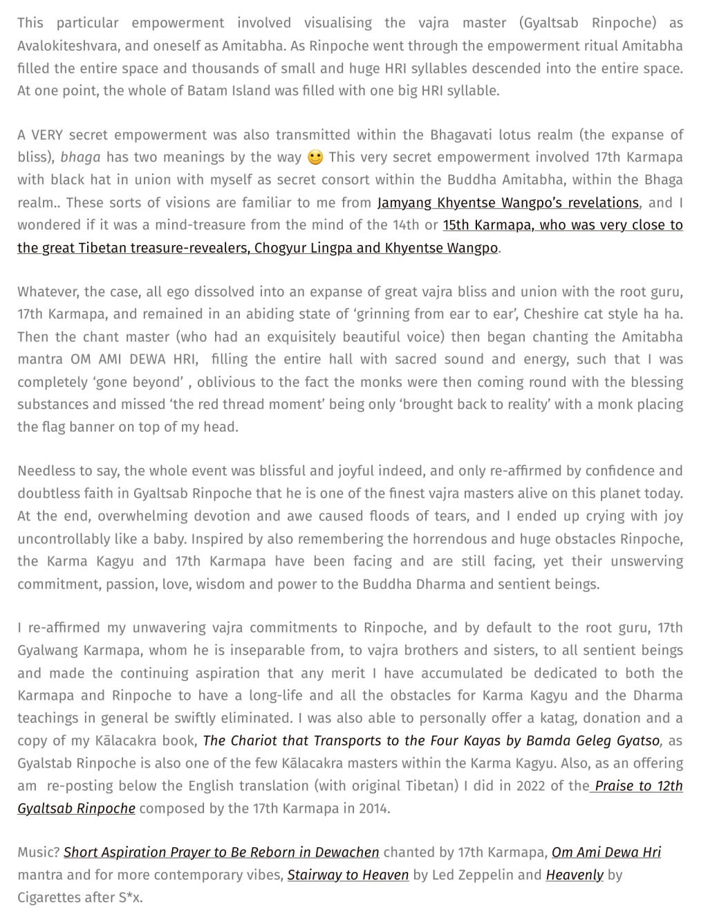 Adele Tomlin / Dakini Translations  deliberate sexual insertion into Amitabha empowerment report: 'This particular empowerment involved visualising the vajra master (Gyaltsab Rinpoche) as Avalokiteshvara, and oneself as Amitabha. As Rinpoche went through the empowerment ritual Amitabha filled the entire space and thousands of small and huge HRI syllables descended into the entire space. At one point, the whole of Batam Island was filled with one big HRI syllable.
A VERY secret empowerment was also transmitted within the Bhagavati lotus realm (the expanse of bliss), bhaga has two meanings by the way 🙂 This very secret empowerment involved 17th Karmapa with black hat in union with myself as secret consort within the Buddha Amitabha, within the Bhaga realm.. These sorts of visions are familiar to me from Jamyang Khyentse Wangpo’s revelations, and I wondered if it was a mind-treasure from the mind of the 14th or 15th Karmapa, who was very close to the great Tibetan treasure-revealers, Chogyur Lingpa and Khyentse Wangpo.
Whatever, the case, all ego dissolved into an expanse of great vajra bliss and union with the root guru, 17th Karmapa, and remained in an abiding state of ‘grinning from ear to ear’, Cheshire cat style ha ha. Then the chant master (who had an exquisitely beautiful voice) then began chanting the Amitabha mantra OM AMI DEWA HRI,  filling the entire hall with sacred sound and energy, such that I was completely ‘gone beyond’ , oblivious to the fact the monks were then coming round with the blessing substances and missed ‘the red thread moment’ being only ‘brought back to reality’ with a monk placing the flag banner on top of my head.
Needless to say, the whole event was blissful and joyful indeed, and only re-affirmed by confidence and doubtless faith in Gyaltsab Rinpoche that he is one of the finest vajra masters alive on this planet today. At the end, overwhelming devotion and awe caused floods of tears, and I ended up crying with joy uncontrollably like a baby. Inspired by also remembering the horrendous and huge obstacles Rinpoche, the Karma Kagyu and 17th Karmapa have been facing and are still facing, yet their unswerving commitment, passion, love, wisdom and power to the Buddha Dharma and sentient beings.
I re-affirmed my unwavering vajra commitments to Rinpoche, and by default to the root guru, 17th Gyalwang Karmapa, whom he is inseparable from, to vajra brothers and sisters, to all sentient beings and made the continuing aspiration that any merit I have accumulated be dedicated to both the Karmapa and Rinpoche to have a long-life and all the obstacles for Karma Kagyu and the Dharma teachings in general be swiftly eliminated. I was also able to personally offer a katag, donation and a copy of my Kālacakra book, The Chariot that Transports to the Four Kayas by Bamda Geleg Gyatso, as Gyalstab Rinpoche is also one of the few Kālacakra masters within the Karma Kagyu. Also, as an offering am  re-posting below the English translation (with original Tibetan) I did in 2022 of the Praise to 12th Gyaltsab Rinpoche composed by the 17th Karmapa in 2014.
Music? Short Aspiration Prayer to Be Reborn in Dewachen chanted by 17th Karmapa, Om Ami Dewa Hri mantra and for more contemporary vibes, Stairway to Heaven by Led Zeppelin and Heavenly by Cigarettes after S*x.'